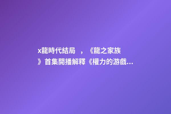 x龍時代結局，《龍之家族》首集開播解釋《權力的游戲》結局-第1張-觀點-玄機派